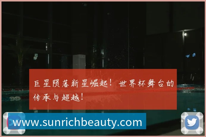 巨星陨落新星崛起!世界杯舞台的传承与超越!