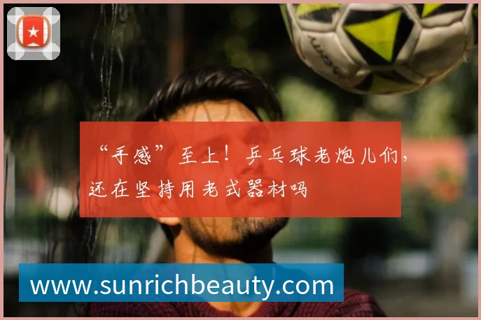 “手感”至上！乒乓球老炮儿们，还在坚持用老式器材吗