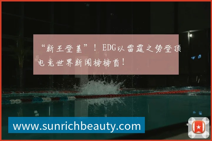 “新王登基”!EDG以雷霆之势登顶电竞世界新闻榜榜首!